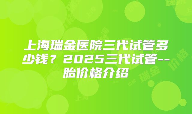 上海瑞金医院三代试管多少钱？2025三代试管--胎价格介绍