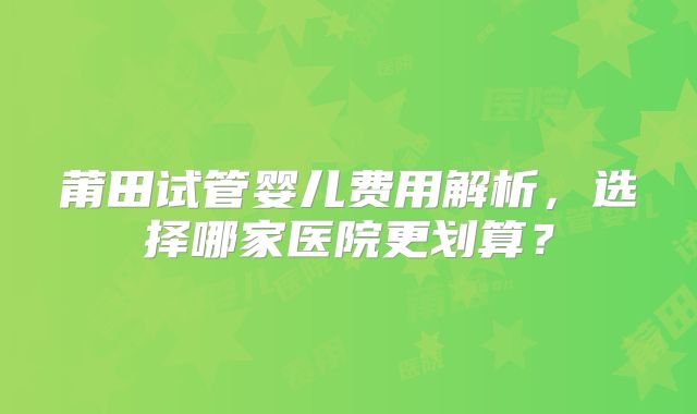莆田试管婴儿费用解析，选择哪家医院更划算？