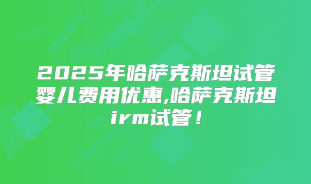 2025年哈萨克斯坦试管婴儿费用优惠,哈萨克斯坦irm试管！