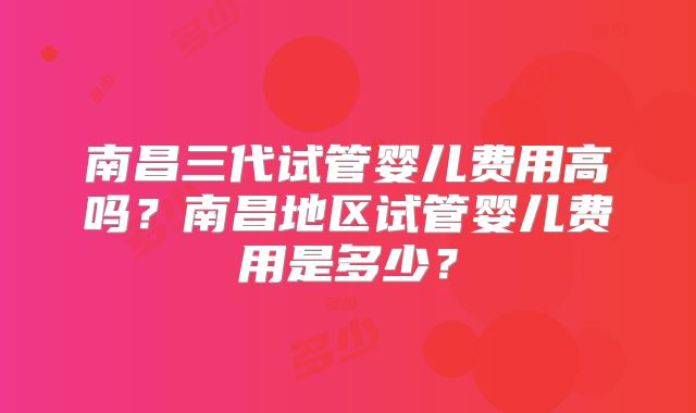 南昌三代试管婴儿费用高吗？南昌地区试管婴儿费用是多少？