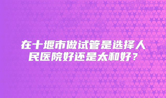 在十堰市做试管是选择人民医院好还是太和好?