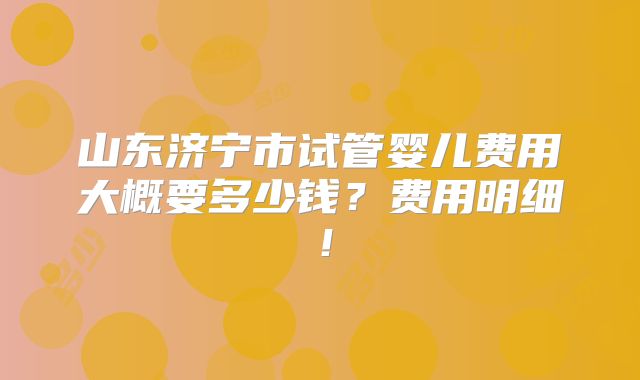 山东济宁市试管婴儿费用大概要多少钱？费用明细！