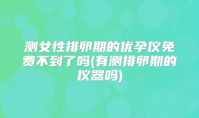 测女性排卵期的优孕仪免费不到了吗(有测排卵期的仪器吗)