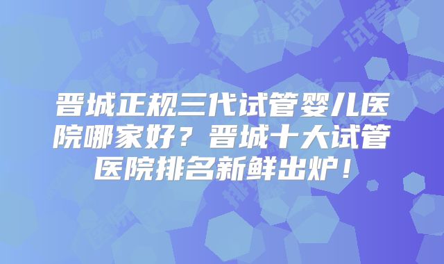 晋城正规三代试管婴儿医院哪家好？晋城十大试管医院排名新鲜出炉！