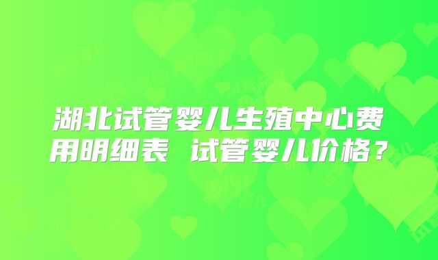 湖北试管婴儿生殖中心费用明细表 试管婴儿价格？