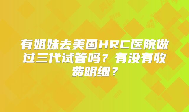 有姐妹去美国HRC医院做过三代试管吗？有没有收费明细？