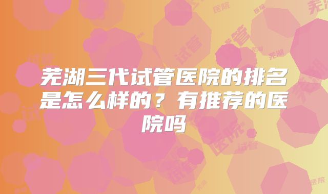 芜湖三代试管医院的排名是怎么样的？有推荐的医院吗