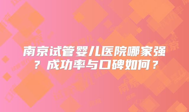 南京试管婴儿医院哪家强？成功率与口碑如何？