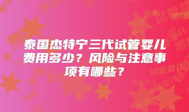 泰国杰特宁三代试管婴儿费用多少？风险与注意事项有哪些？