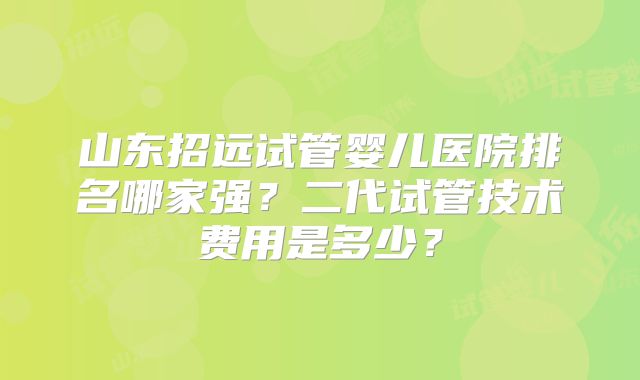 山东招远试管婴儿医院排名哪家强？二代试管技术费用是多少？