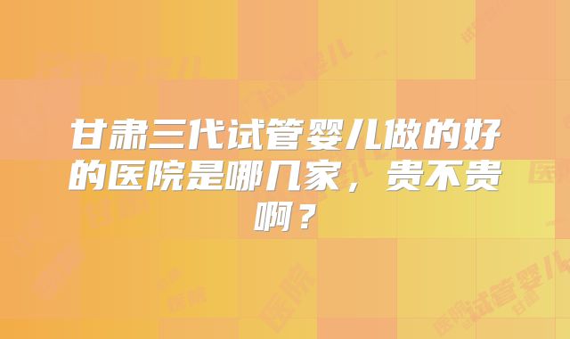 甘肃三代试管婴儿做的好的医院是哪几家，贵不贵啊？