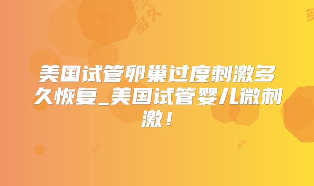美国试管卵巢过度刺激多久恢复_美国试管婴儿微刺激!