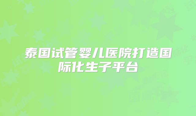 泰国试管婴儿医院打造国际化生子平台