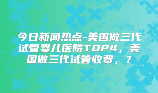 今日新闻热点-美国做三代试管婴儿医院TOP4,美国做三代试管收费,?