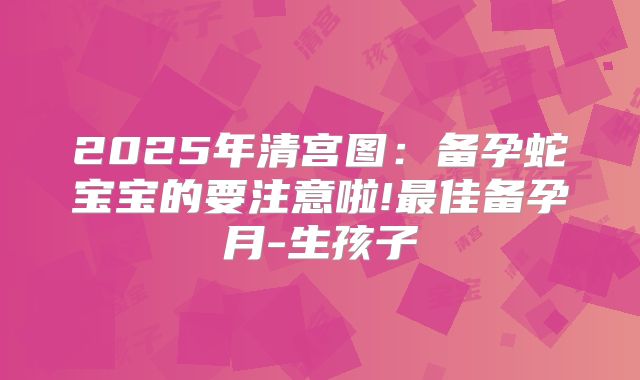 2025年清宫图：备孕蛇宝宝的要注意啦!最佳备孕月-生孩子
