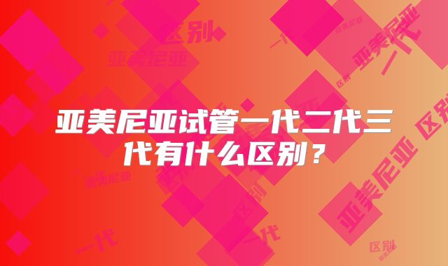 亚美尼亚试管一代二代三代有什么区别？