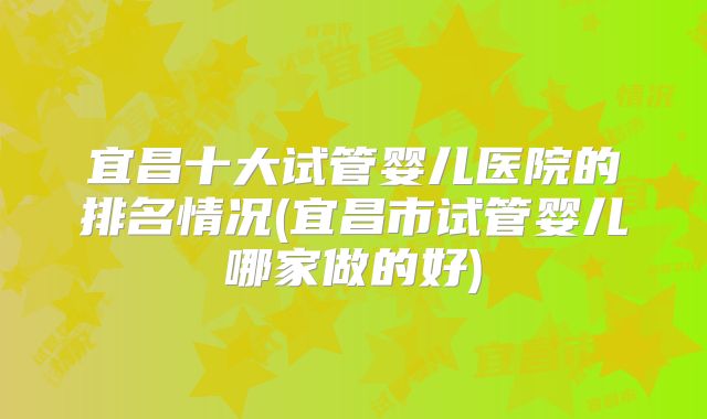 宜昌十大试管婴儿医院的排名情况(宜昌市试管婴儿哪家做的好)