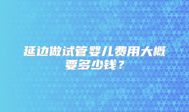 延边做试管婴儿费用大概要多少钱？