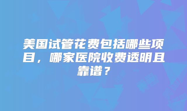 美国试管花费包括哪些项目,哪家医院收费透明且靠谱?