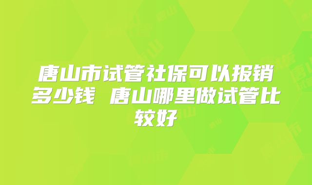 唐山市试管社保可以报销多少钱 唐山哪里做试管比较好