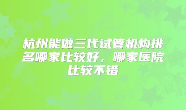 杭州能做三代试管机构排名哪家比较好，哪家医院比较不错