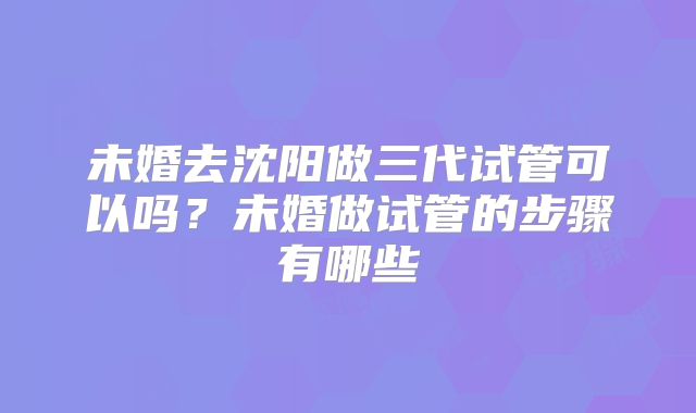 未婚去沈阳做三代试管可以吗？未婚做试管的步骤有哪些