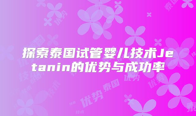 探索泰国试管婴儿技术Jetanin的优势与成功率