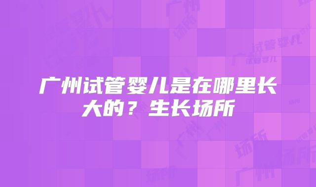 广州试管婴儿是在哪里长大的?生长场所