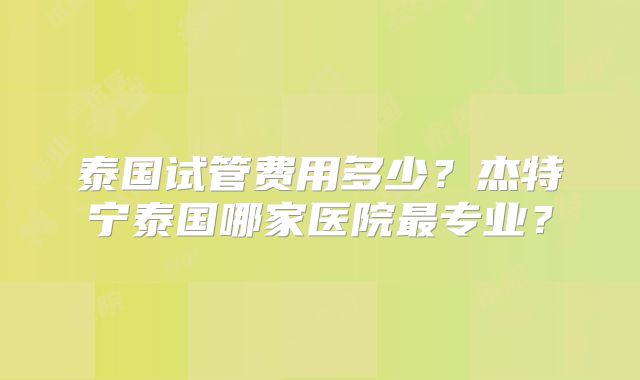 泰国试管费用多少？杰特宁泰国哪家医院最专业？