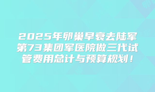 2025年卵巢早衰去陆军第73集团军医院做三代试管费用总计与预算规划！