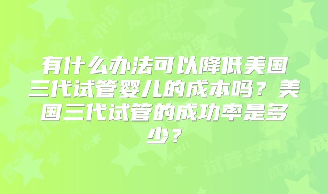 有什么办法可以降低美国三代试管婴儿的成本吗？美国三代试管的成功率是多少？