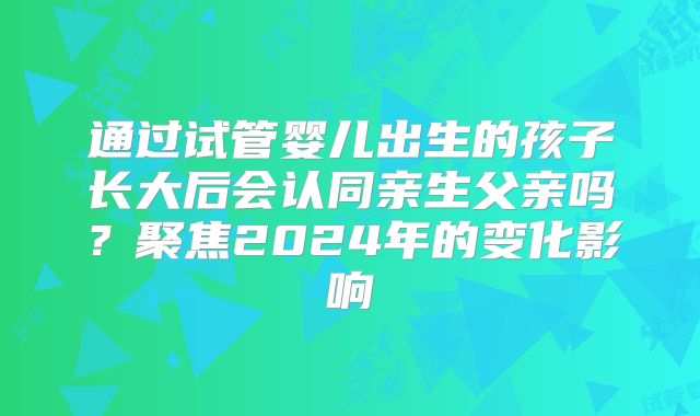 通过试管婴儿出生的孩子长大后会认同亲生父亲吗？聚焦2024年的变化影响
