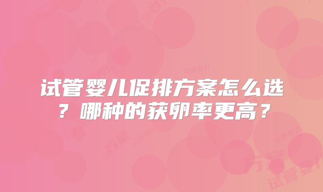 试管婴儿促排方案怎么选？哪种的获卵率更高？