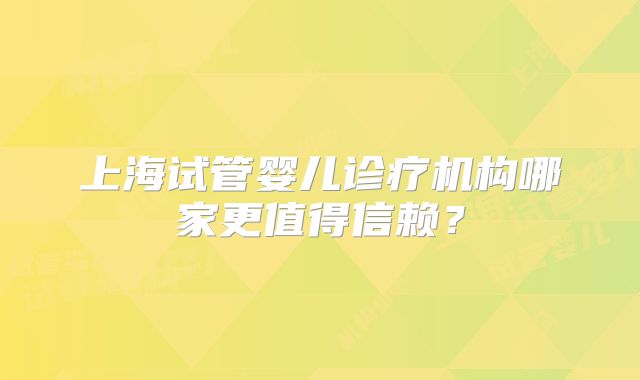 上海试管婴儿诊疗机构哪家更值得信赖？