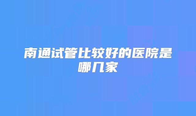南通试管比较好的医院是哪几家