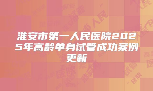 淮安市第一人民医院2025年高龄单身试管成功案例更新