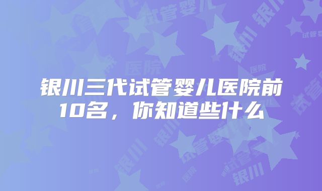 银川三代试管婴儿医院前10名，你知道些什么