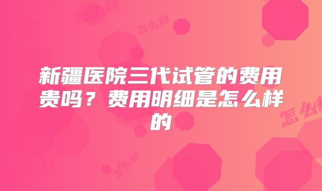 新疆医院三代试管的费用贵吗？费用明细是怎么样的