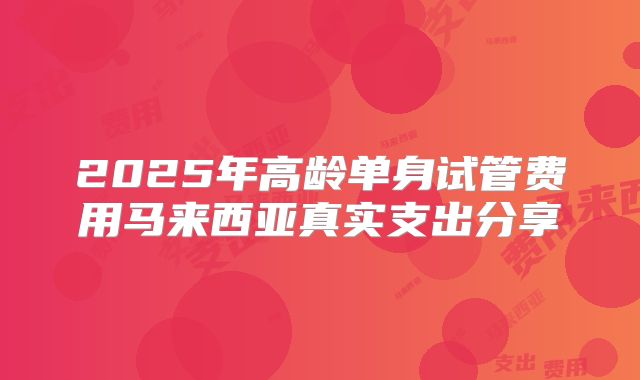 2025年高龄单身试管费用马来西亚真实支出分享