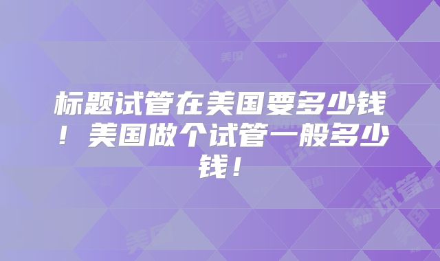 标题试管在美国要多少钱！美国做个试管一般多少钱！