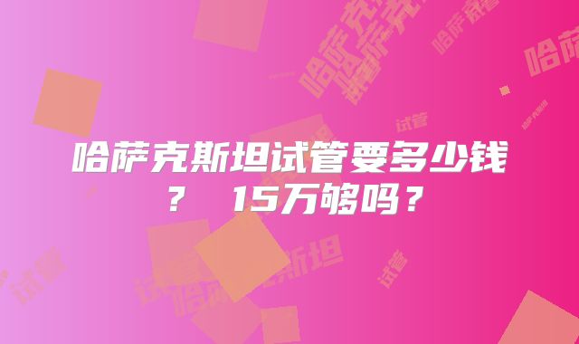 哈萨克斯坦试管要多少钱？ 15万够吗？