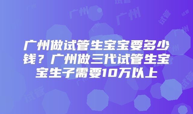 广州做试管生宝宝要多少钱？广州做三代试管生宝宝生子需要10万以上