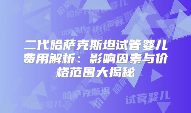 二代哈萨克斯坦试管婴儿费用解析：影响因素与价格范围大揭秘