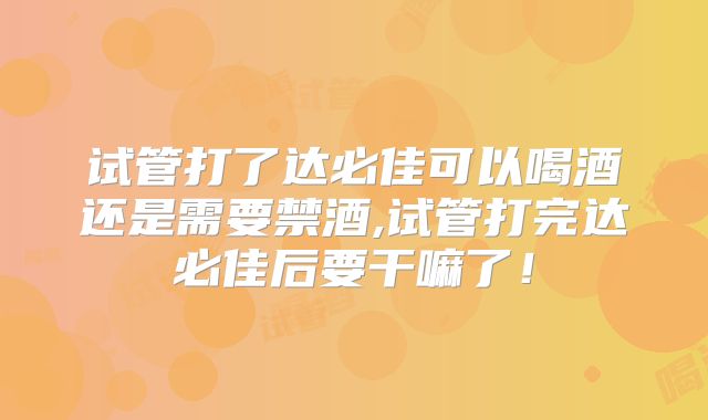 试管打了达必佳可以喝酒还是需要禁酒,试管打完达必佳后要干嘛了！