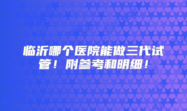 临沂哪个医院能做三代试管！附参考和明细！