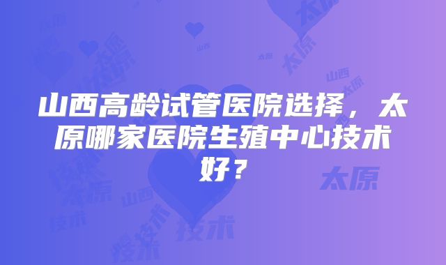 山西高龄试管医院选择，太原哪家医院生殖中心技术好？