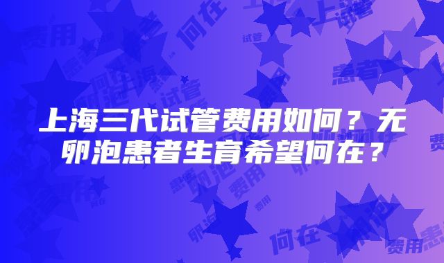 上海三代试管费用如何？无卵泡患者生育希望何在？