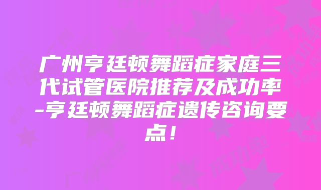 广州亨廷顿舞蹈症家庭三代试管医院推荐及成功率-亨廷顿舞蹈症遗传咨询要点！