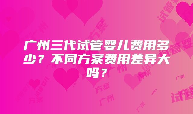 广州三代试管婴儿费用多少？不同方案费用差异大吗？