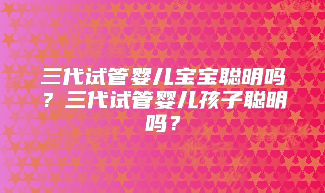 三代试管婴儿宝宝聪明吗？三代试管婴儿孩子聪明吗？